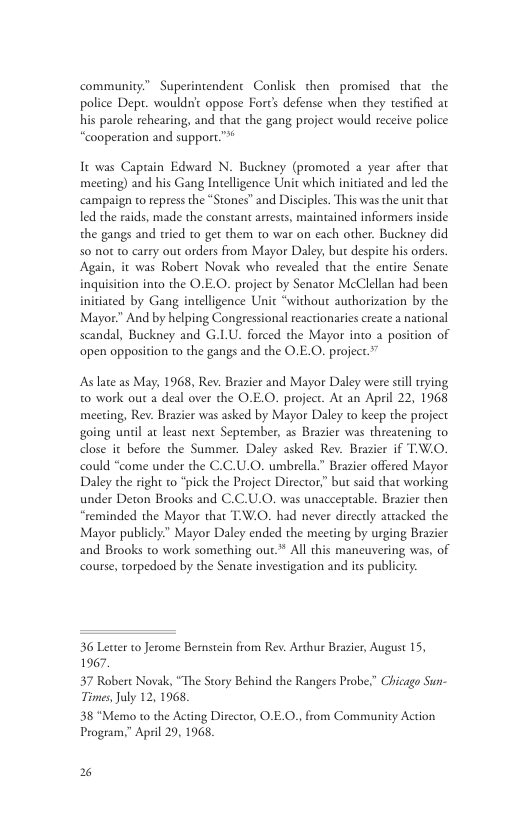 community” Superintendent Conlisk chen promised that the police Dept. wouldnc oppose Forc’ defense when they testified ar his parole rehearing, and that the gang project would receive police “cooperation and support.™ It was Capuain Edward N. Buckney (promoted 2 year afer that meeting) and his Gang Intelligence Unit which iniiated and led the ‘campaign to repress the “Stones” and Disciples. This was the unit that led the raids, made the constant arrests, maintained informers inside the gangs and tried 1o get them 10 war on each other. Buckney did 50 not t carry out orders from Mayor Daley, but despite his orders Again, it was Robert Novak who revealed that the entire Senate inquisition into the O.E.O. project by Senator McClellan had been initiated by Gang intelligence Uit “without authorization by the Mayor.” And by helping Congessional reactionaries create a nar scandal, Buckney and G.LU. forced the Mayor into a pos ‘open opposition to the gangs and the O.E.O. project.” As late as May, 1968, Rev. Brazier and Mayor Daley were still rying 0 work out a deal over the O.E.O. project. At an April 22, 1968 meeting, Rev. Brazier was asked by Mayor Daley to keep the project going unil at least next September, as Brazier was threatening to dlose it before the Summer. Daley asked Rev. Brazier if TW.O. could “come under the C.C.U.O. umbrella.” Brazier offered Mayor Daley the right to “pick the Project Director,” but said that working under Deton Brooks and C.C.U.O. was unacceprable. Brazier then “reminded the Mayor that T:W.O. had never directly attacked the Mayor publicly” Mayor Daley ended the meeting by urging Brazier and Brooks to work something out* All this maneuvering was, of course, torpedoed by the Senare investigation and its publiciy. 36 Letter 1o Jerome Bernstein from Rev. Arthur Brazier, August 15, 1967. 57 Robere Novak, “The Story Behind the Rangers Probe.” Chicago Sun- Times, July 12, 1968, 38 “Memo to the Acting Ditector, O.E.O., from Community Action Progeam,” April 29, 1968 2%